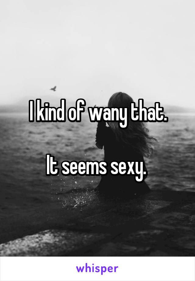 I kind of wany that.

It seems sexy. 