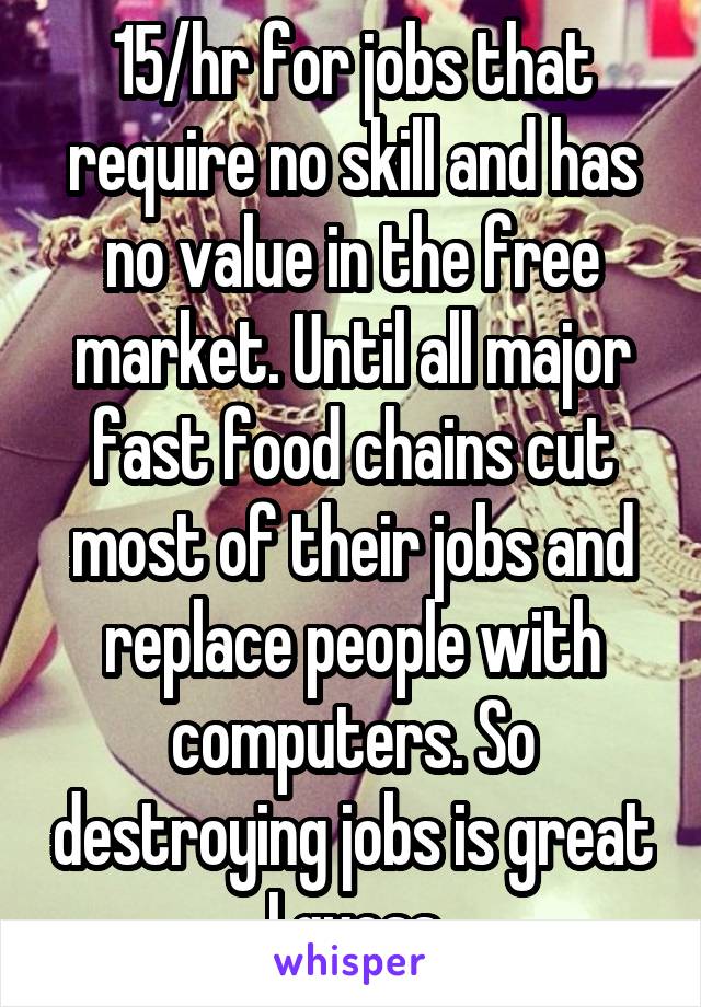 15/hr for jobs that require no skill and has no value in the free market. Until all major fast food chains cut most of their jobs and replace people with computers. So destroying jobs is great I guess