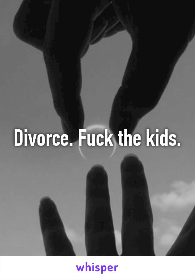 Divorce. Fuck the kids.