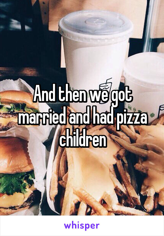 And then we got married and had pizza children