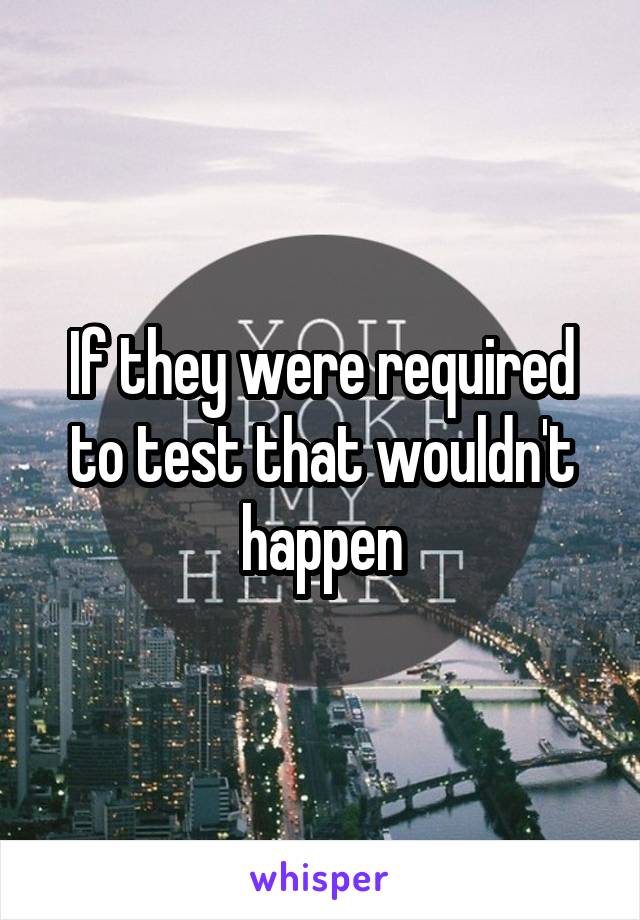 If they were required to test that wouldn't happen