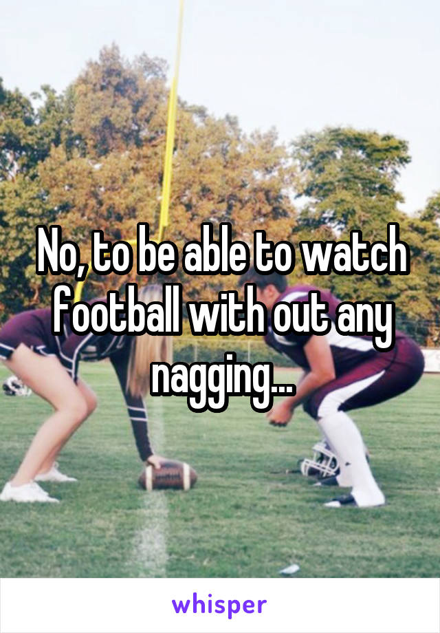 No, to be able to watch football with out any nagging...