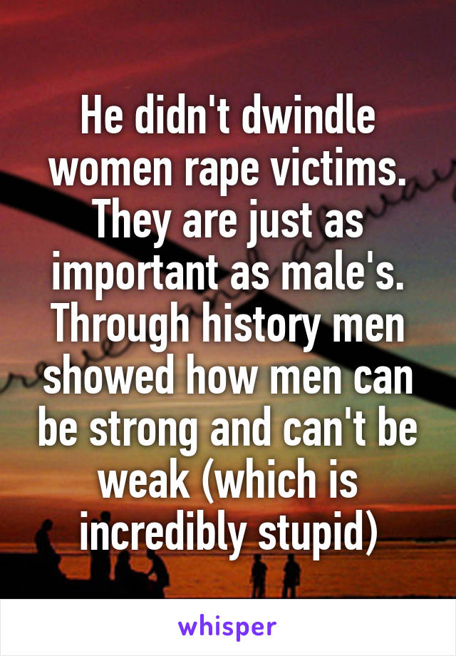 He didn't dwindle women rape victims. They are just as important as male's. Through history men showed how men can be strong and can't be weak (which is incredibly stupid)