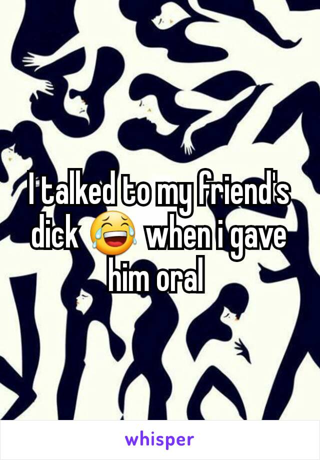 I talked to my friend's dick 😂 when i gave him oral 