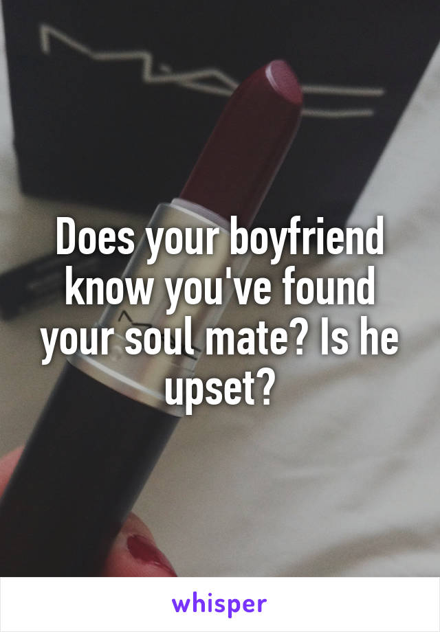 Does your boyfriend know you've found your soul mate? Is he upset?