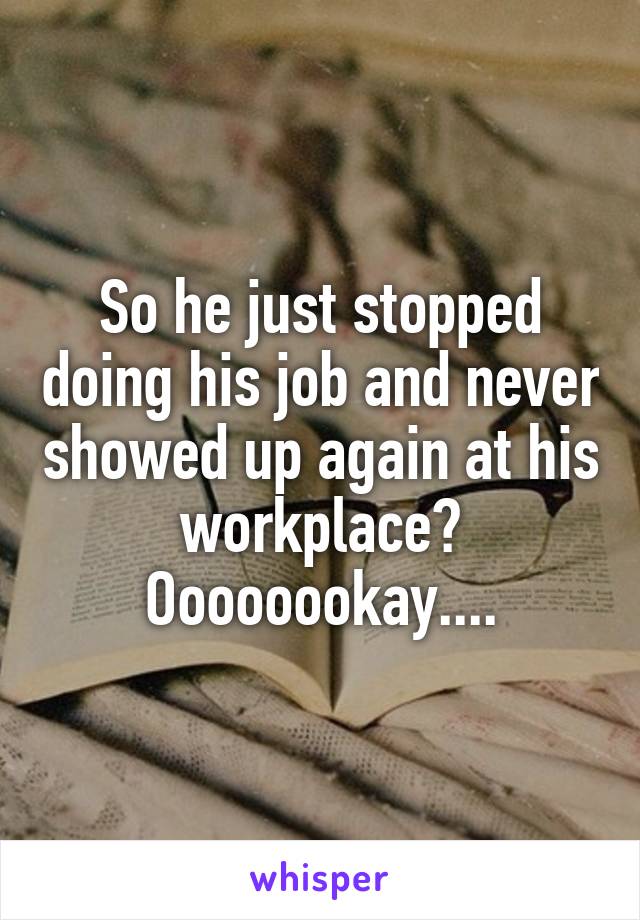 So he just stopped doing his job and never showed up again at his workplace? Oooooookay....