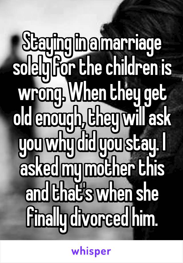 Staying in a marriage solely for the children is wrong. When they get old enough, they will ask you why did you stay. I asked my mother this and that's when she finally divorced him.