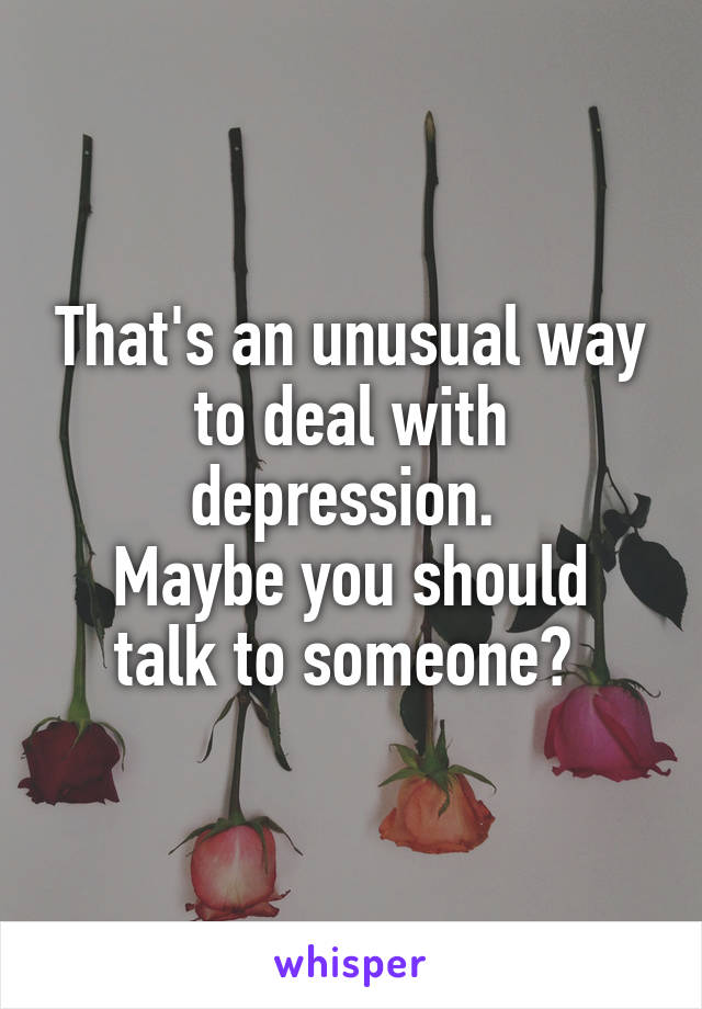 That's an unusual way to deal with depression. 
Maybe you should talk to someone? 
