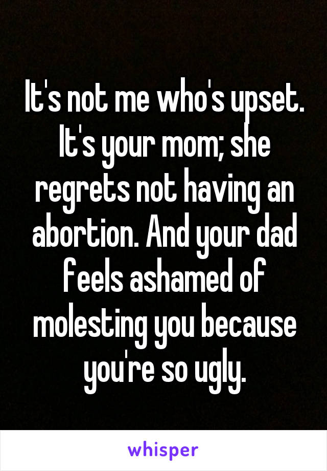 It's not me who's upset. It's your mom; she regrets not having an abortion. And your dad feels ashamed of molesting you because you're so ugly.