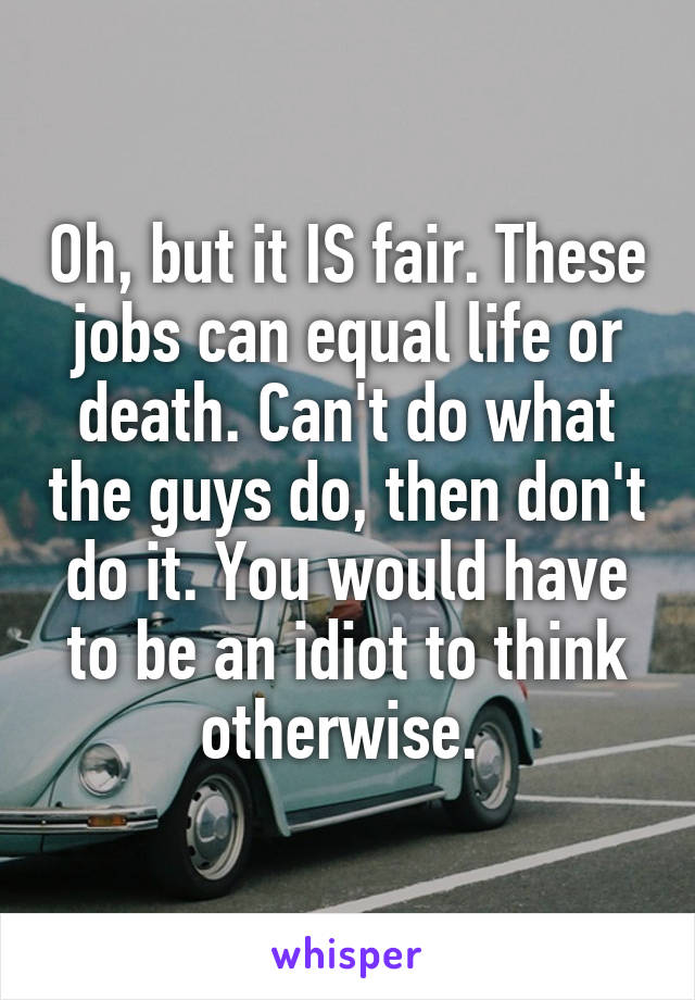 Oh, but it IS fair. These jobs can equal life or death. Can't do what the guys do, then don't do it. You would have to be an idiot to think otherwise. 