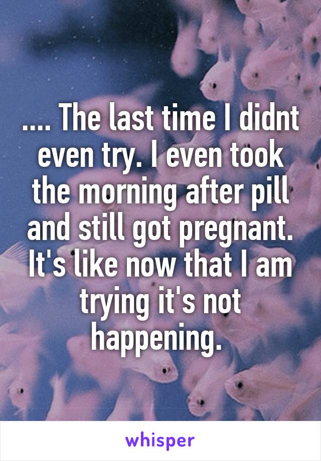 .... The last time I didnt even try. I even took the morning after pill and still got pregnant. It's like now that I am trying it's not happening. 