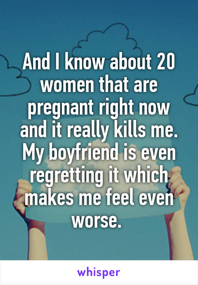 And I know about 20 women that are pregnant right now and it really kills me. My boyfriend is even regretting it which makes me feel even worse. 