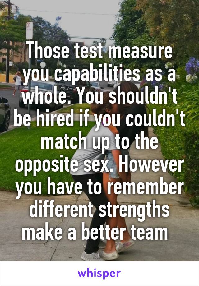 Those test measure you capabilities as a whole. You shouldn't be hired if you couldn't match up to the opposite sex. However you have to remember different strengths make a better team  