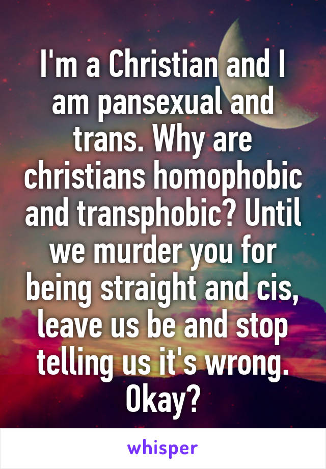 I'm a Christian and I am pansexual and trans. Why are christians homophobic and transphobic? Until we murder you for being straight and cis, leave us be and stop telling us it's wrong. Okay?