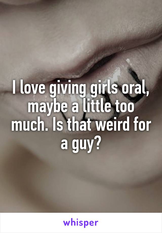 I love giving girls oral, maybe a little too much. Is that weird for a guy?