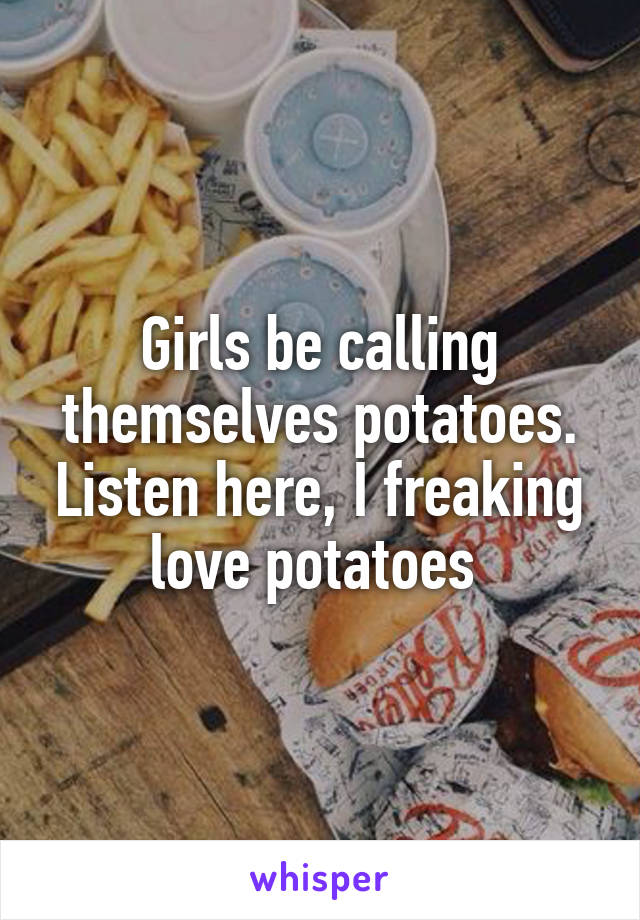 Girls be calling themselves potatoes. Listen here, I freaking love potatoes 