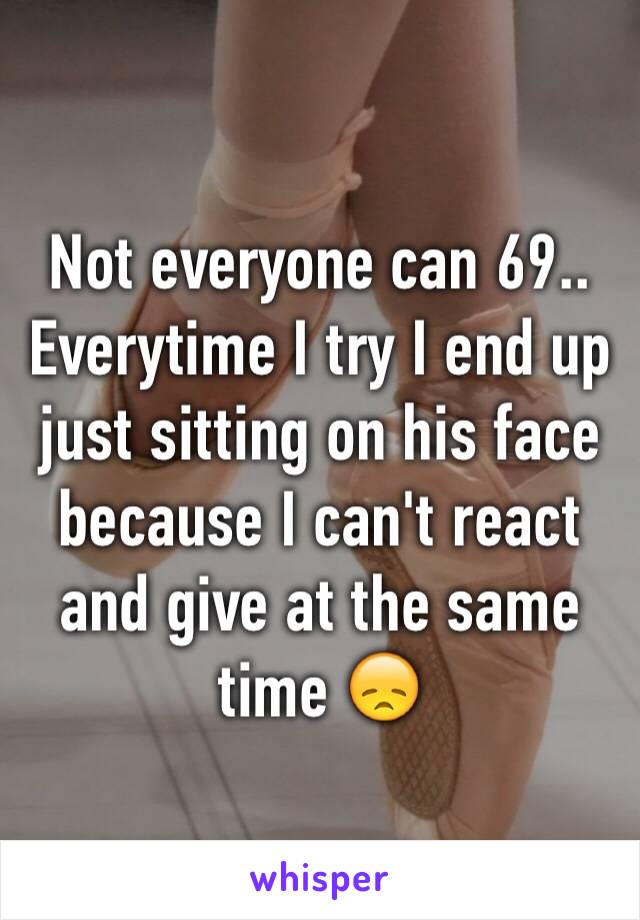 Not everyone can 69.. Everytime I try I end up just sitting on his face because I can't react and give at the same time 😞