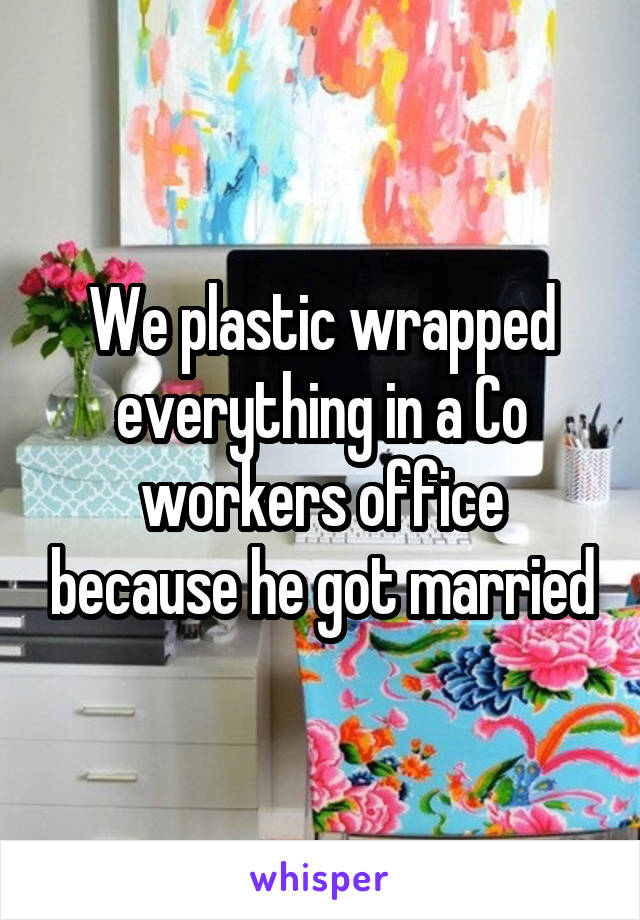 We plastic wrapped everything in a Co workers office because he got married