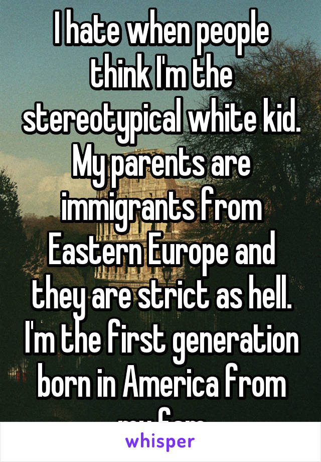 I hate when people think I'm the stereotypical white kid. My parents are immigrants from Eastern Europe and they are strict as hell. I'm the first generation born in America from my fam