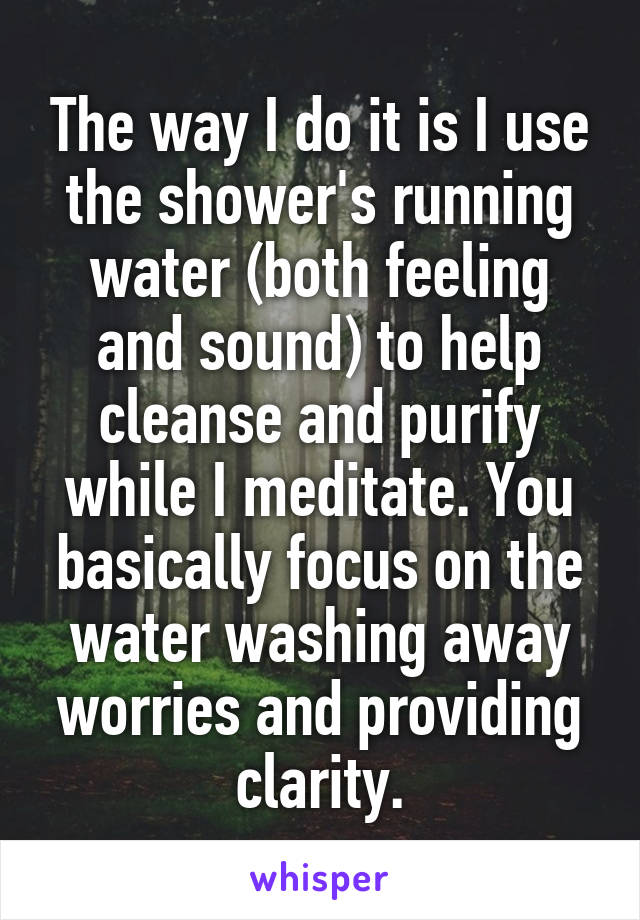 The way I do it is I use the shower's running water (both feeling and sound) to help cleanse and purify while I meditate. You basically focus on the water washing away worries and providing clarity.