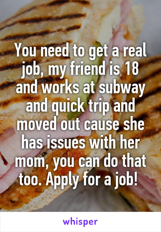 You need to get a real job, my friend is 18 and works at subway and quick trip and moved out cause she has issues with her mom, you can do that too. Apply for a job! 