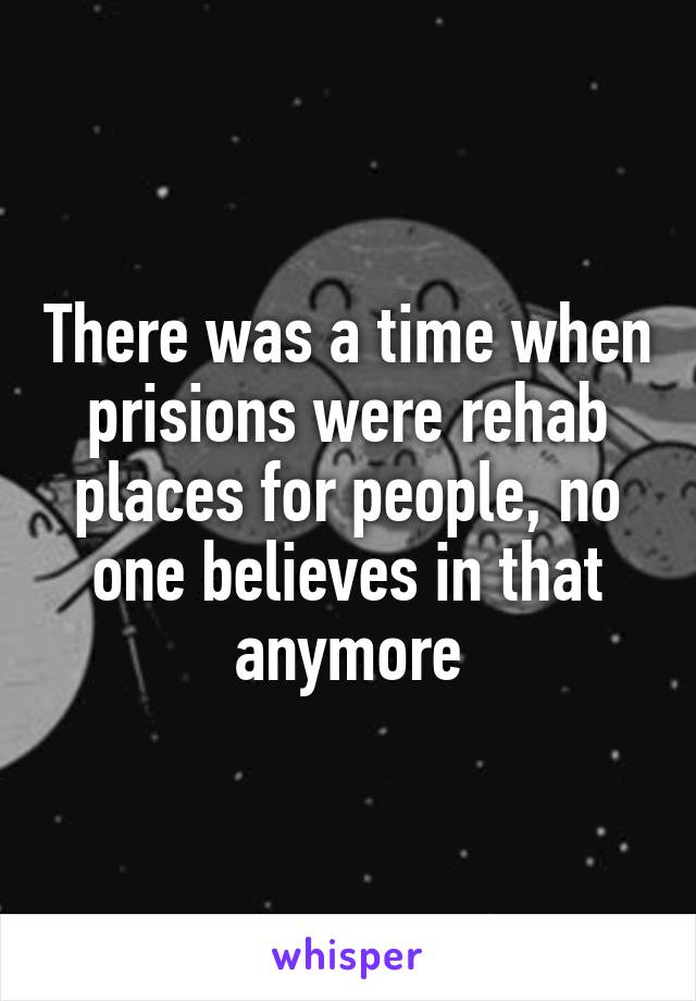 There was a time when prisions were rehab places for people, no one believes in that anymore