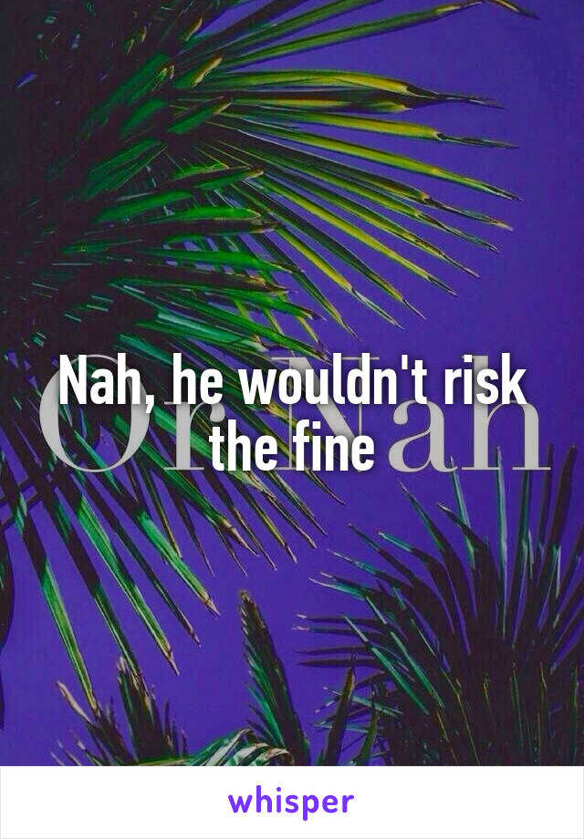 Nah, he wouldn't risk the fine
