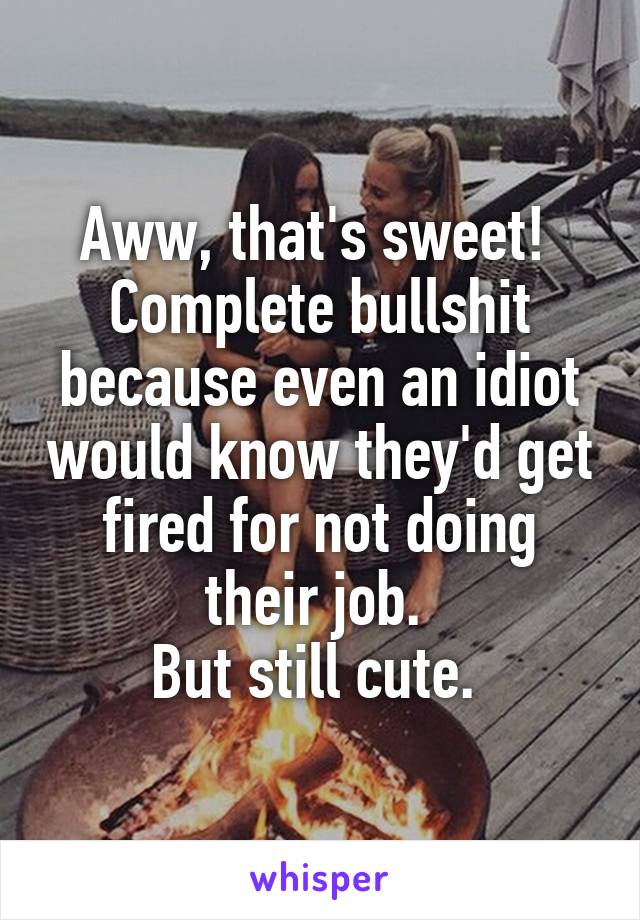 Aww, that's sweet! 
Complete bullshit because even an idiot would know they'd get fired for not doing their job. 
But still cute. 