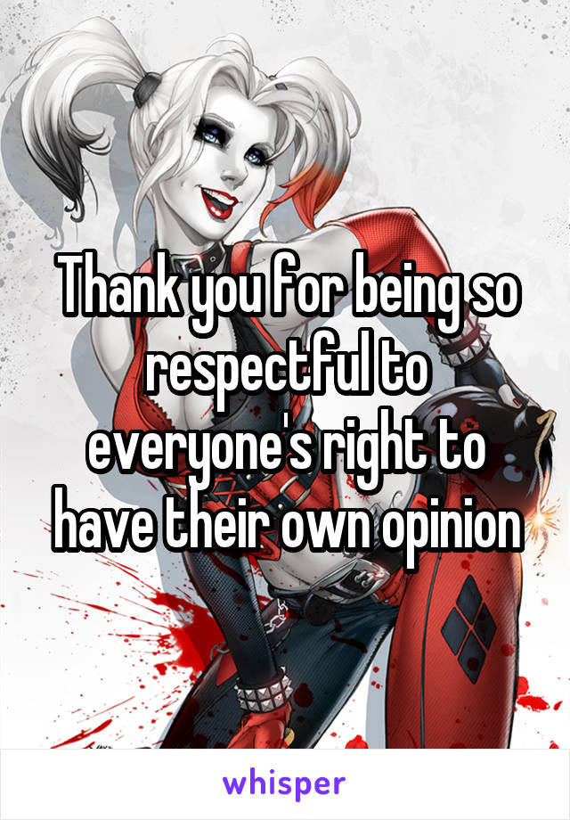 Thank you for being so respectful to everyone's right to have their own opinion