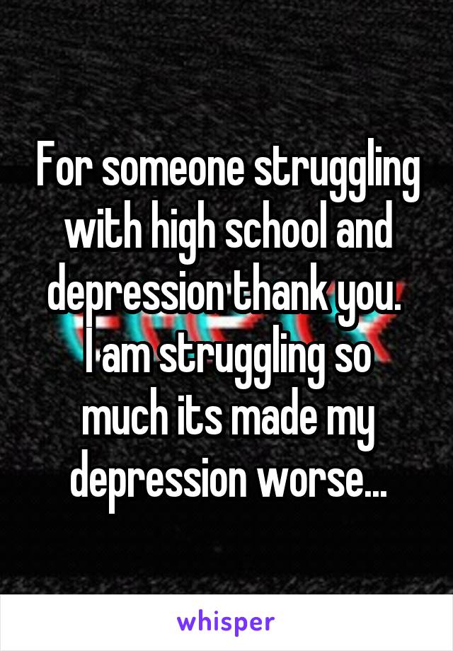 For someone struggling with high school and depression thank you. 
I am struggling so much its made my depression worse...