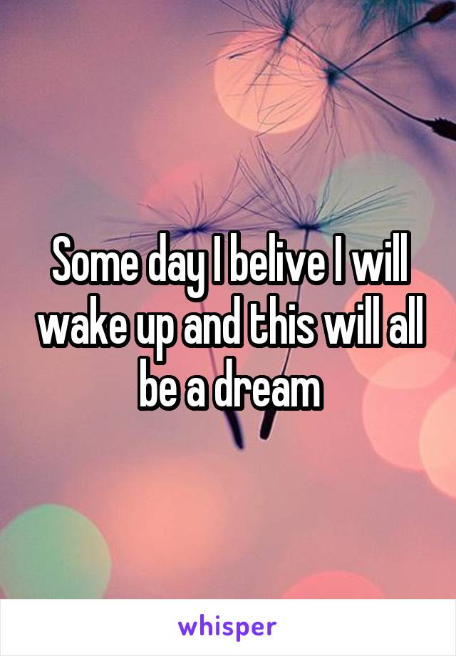 Some day I belive I will wake up and this will all be a dream