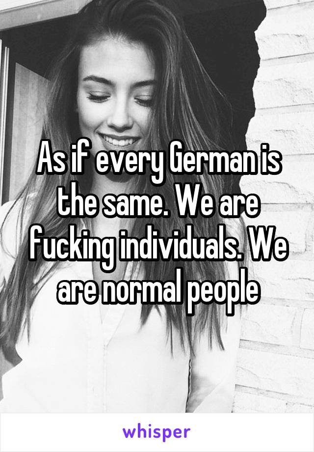 As if every German is the same. We are fucking individuals. We are normal people