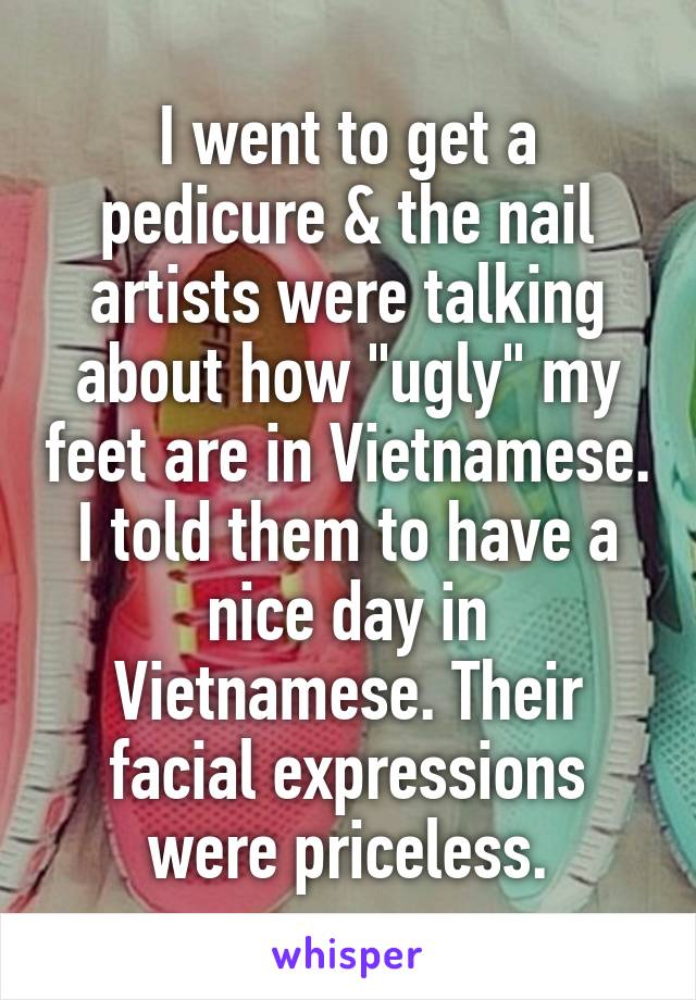 I went to get a pedicure & the nail artists were talking about how "ugly" my feet are in Vietnamese. I told them to have a nice day in Vietnamese. Their facial expressions were priceless.