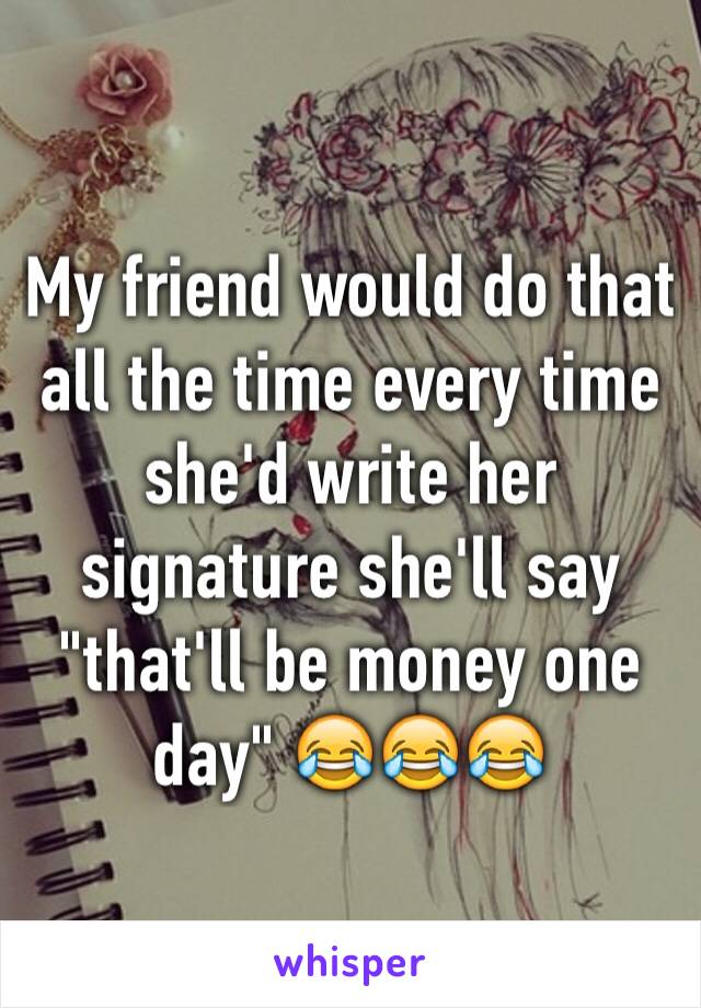 My friend would do that all the time every time she'd write her signature she'll say "that'll be money one day" 😂😂😂