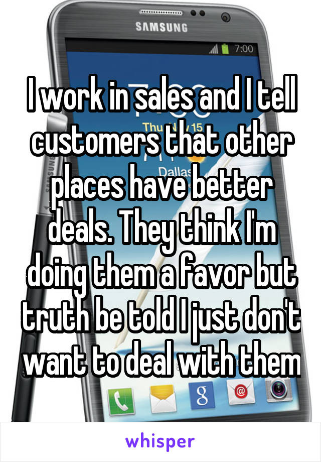 I work in sales and I tell customers that other places have better deals. They think I'm doing them a favor but truth be told I just don't want to deal with them