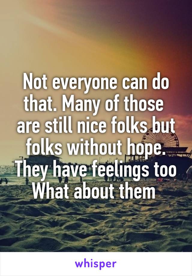 Not everyone can do that. Many of those  are still nice folks but folks without hope. They have feelings too What about them 