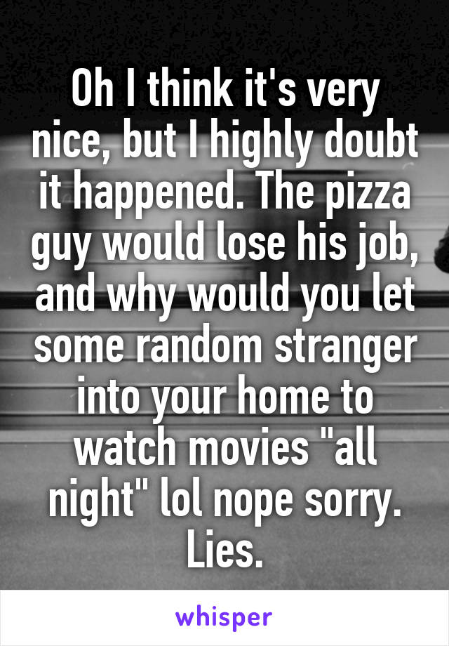 Oh I think it's very nice, but I highly doubt it happened. The pizza guy would lose his job, and why would you let some random stranger into your home to watch movies "all night" lol nope sorry. Lies.