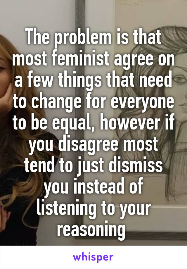 The problem is that most feminist agree on a few things that need to change for everyone to be equal, however if you disagree most tend to just dismiss you instead of listening to your reasoning 