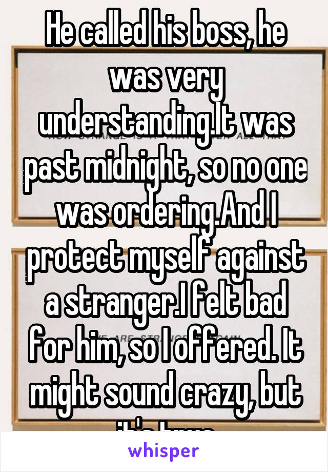 He called his boss, he was very understanding.It was past midnight, so no one was ordering.And I protect myself against a stranger.I felt bad for him, so I offered. It might sound crazy, but it's true