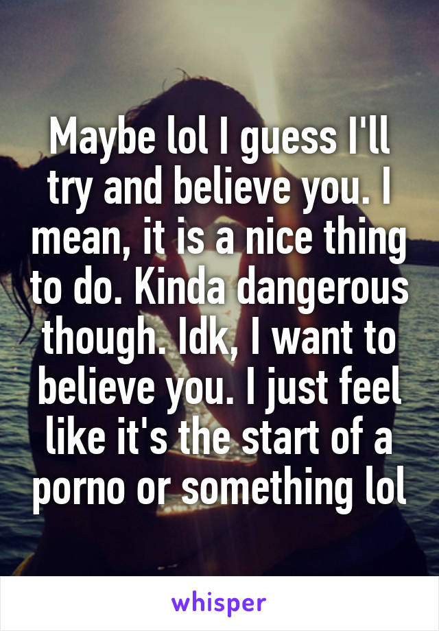 Maybe lol I guess I'll try and believe you. I mean, it is a nice thing to do. Kinda dangerous though. Idk, I want to believe you. I just feel like it's the start of a porno or something lol