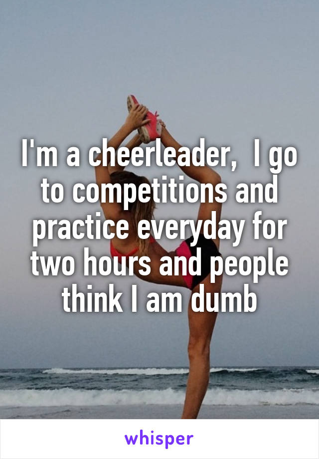 I'm a cheerleader,  I go to competitions and practice everyday for two hours and people think I am dumb
