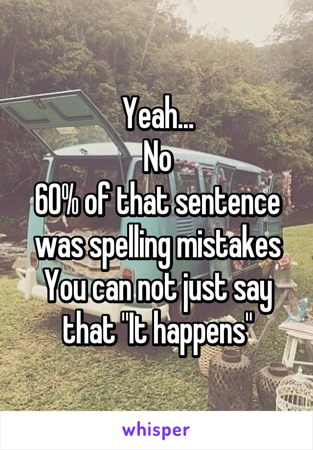 Yeah...
No
60% of that sentence was spelling mistakes
You can not just say that "It happens"