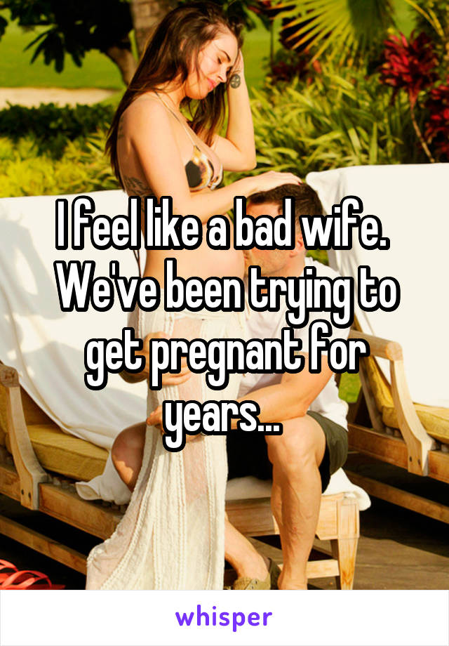 I feel like a bad wife. 
We've been trying to get pregnant for years... 