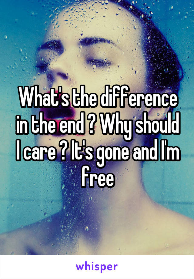 What's the difference in the end ? Why should I care ? It's gone and I'm free