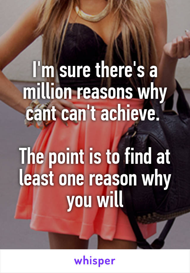 I'm sure there's a million reasons why cant can't achieve. 

The point is to find at least one reason why you will