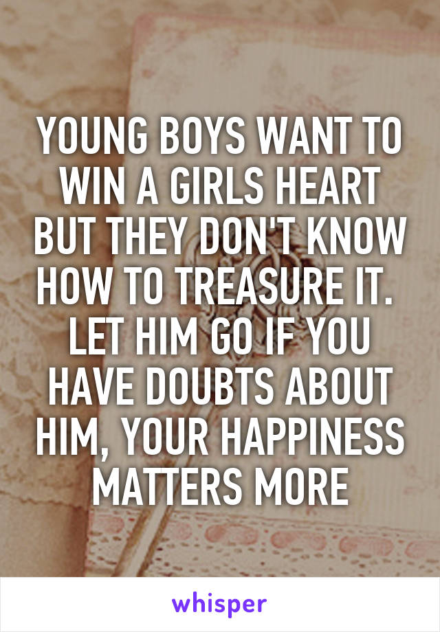 YOUNG BOYS WANT TO WIN A GIRLS HEART BUT THEY DON'T KNOW HOW TO TREASURE IT. 
LET HIM GO IF YOU HAVE DOUBTS ABOUT HIM, YOUR HAPPINESS MATTERS MORE