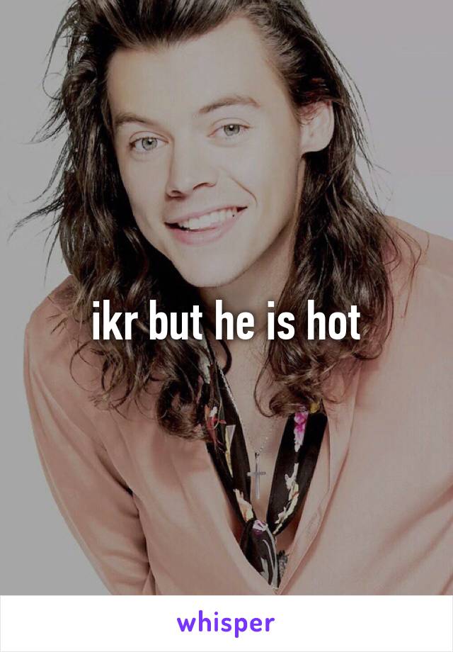 ikr but he is hot