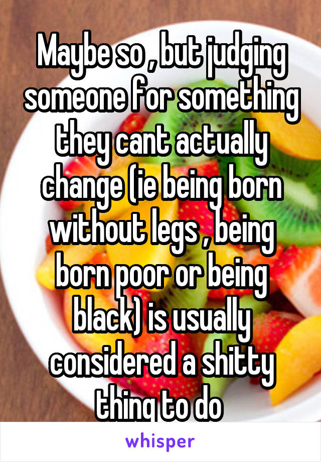 Maybe so , but judging someone for something they cant actually change (ie being born without legs , being born poor or being black) is usually considered a shitty thing to do 