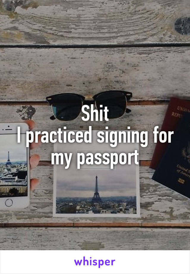 Shit
I practiced signing for my passport