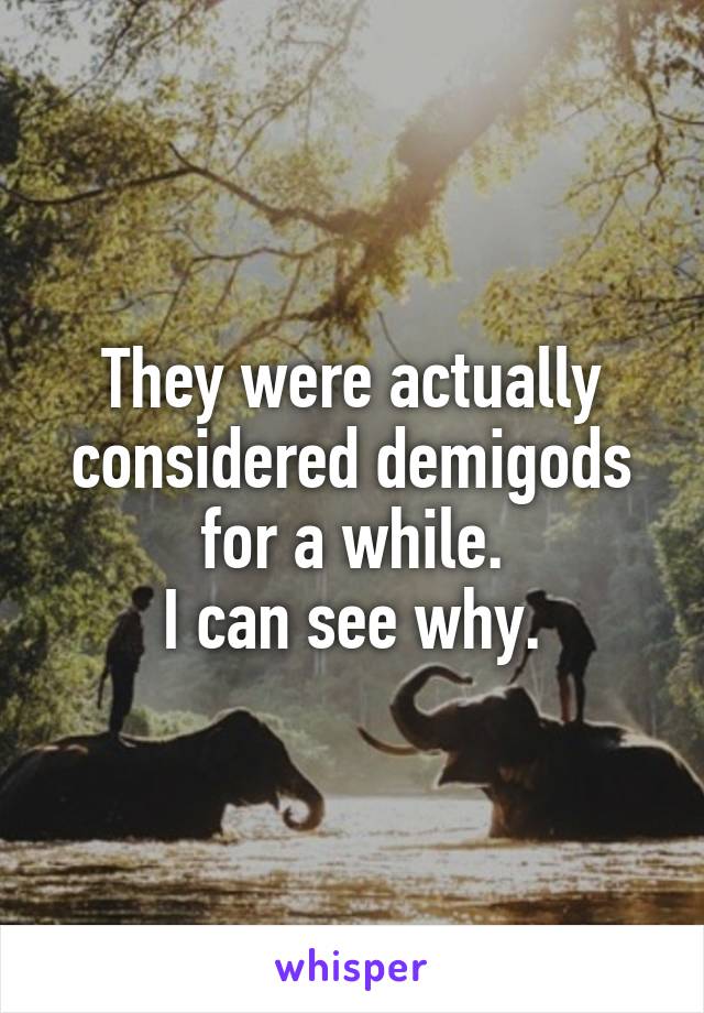 They were actually considered demigods for a while.
I can see why.